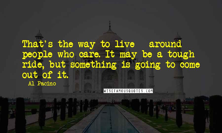 Al Pacino Quotes: That's the way to live - around people who care. It may be a tough ride, but something is going to come out of it.
