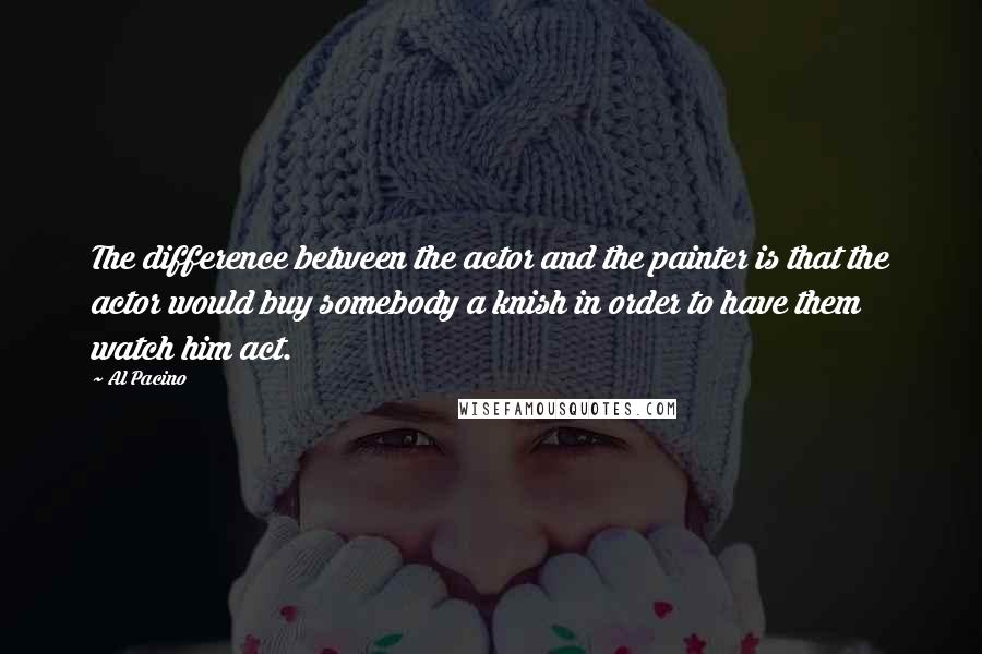 Al Pacino Quotes: The difference between the actor and the painter is that the actor would buy somebody a knish in order to have them watch him act.