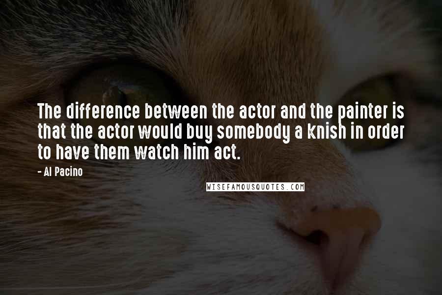 Al Pacino Quotes: The difference between the actor and the painter is that the actor would buy somebody a knish in order to have them watch him act.