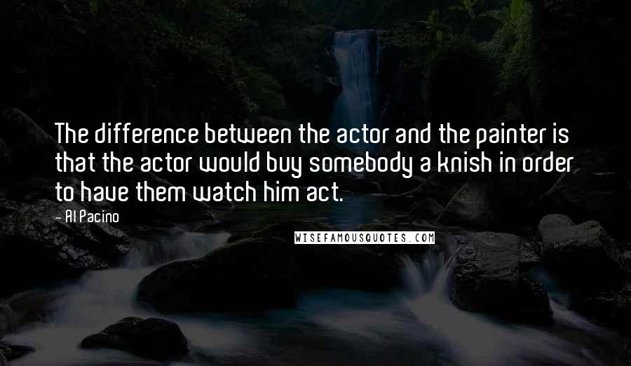Al Pacino Quotes: The difference between the actor and the painter is that the actor would buy somebody a knish in order to have them watch him act.