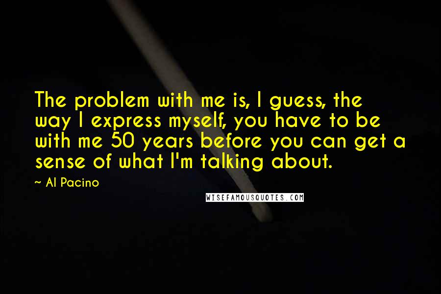 Al Pacino Quotes: The problem with me is, I guess, the way I express myself, you have to be with me 50 years before you can get a sense of what I'm talking about.