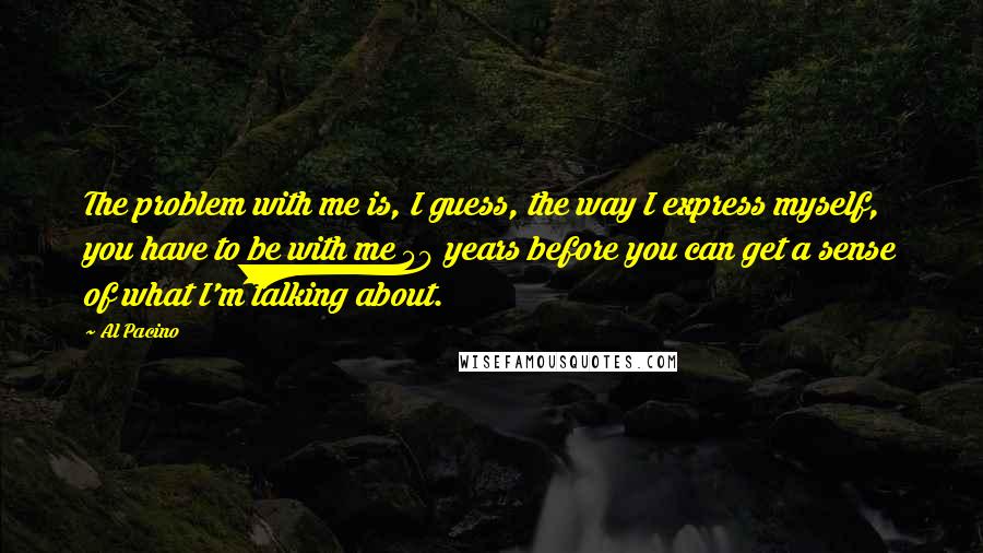Al Pacino Quotes: The problem with me is, I guess, the way I express myself, you have to be with me 50 years before you can get a sense of what I'm talking about.