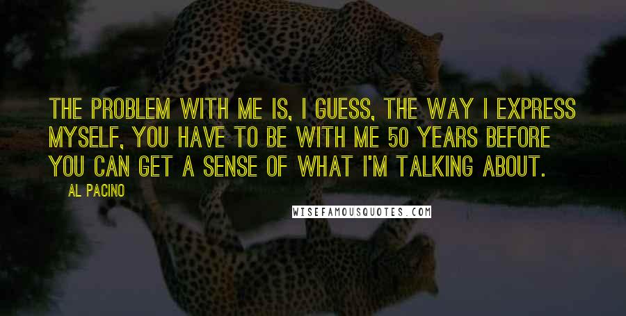 Al Pacino Quotes: The problem with me is, I guess, the way I express myself, you have to be with me 50 years before you can get a sense of what I'm talking about.