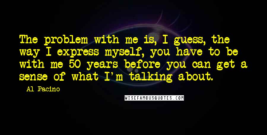 Al Pacino Quotes: The problem with me is, I guess, the way I express myself, you have to be with me 50 years before you can get a sense of what I'm talking about.