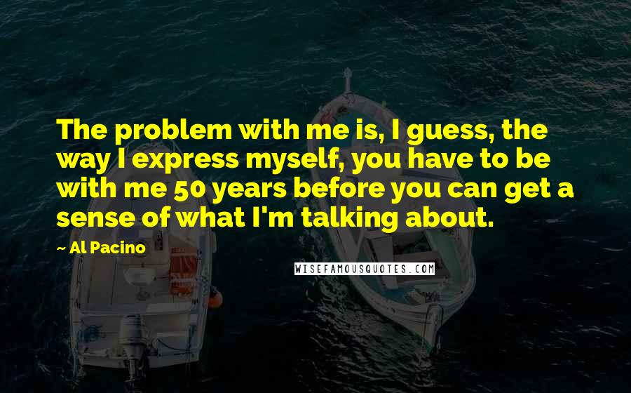 Al Pacino Quotes: The problem with me is, I guess, the way I express myself, you have to be with me 50 years before you can get a sense of what I'm talking about.