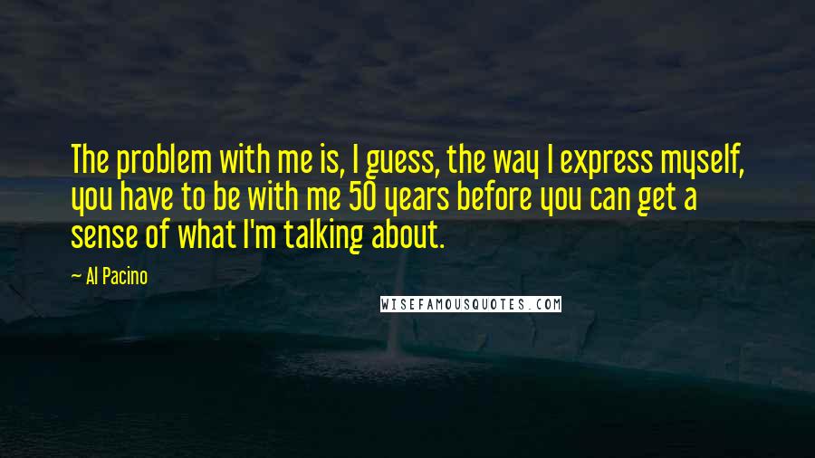 Al Pacino Quotes: The problem with me is, I guess, the way I express myself, you have to be with me 50 years before you can get a sense of what I'm talking about.