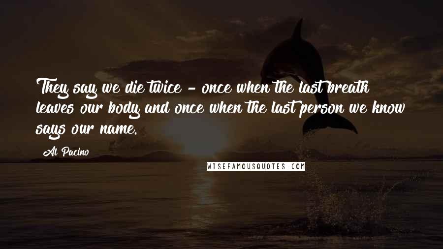 Al Pacino Quotes: They say we die twice - once when the last breath leaves our body and once when the last person we know says our name.