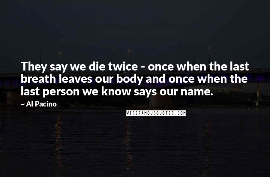 Al Pacino Quotes: They say we die twice - once when the last breath leaves our body and once when the last person we know says our name.