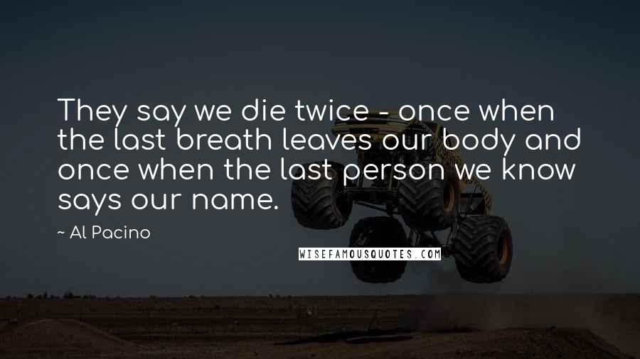 Al Pacino Quotes: They say we die twice - once when the last breath leaves our body and once when the last person we know says our name.