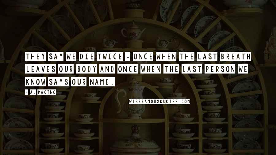 Al Pacino Quotes: They say we die twice - once when the last breath leaves our body and once when the last person we know says our name.