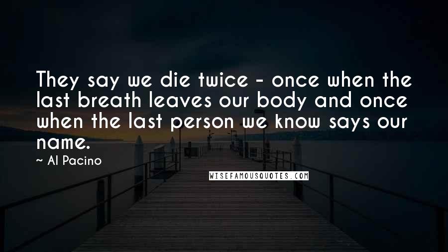 Al Pacino Quotes: They say we die twice - once when the last breath leaves our body and once when the last person we know says our name.