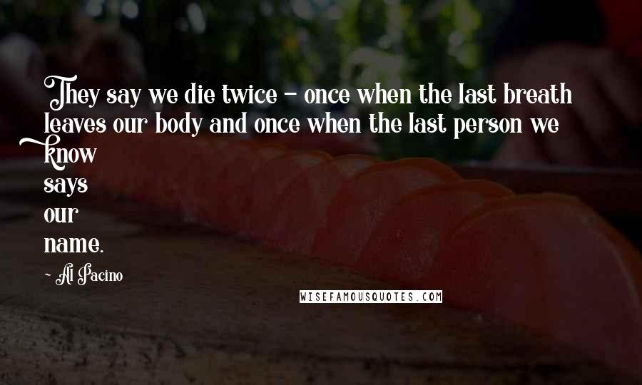 Al Pacino Quotes: They say we die twice - once when the last breath leaves our body and once when the last person we know says our name.