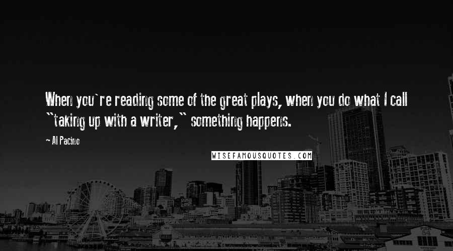 Al Pacino Quotes: When you're reading some of the great plays, when you do what I call "taking up with a writer," something happens.