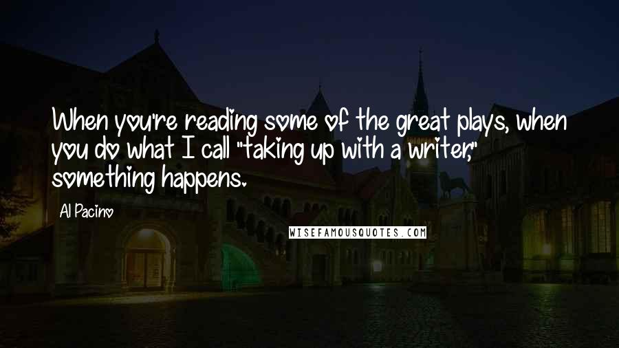 Al Pacino Quotes: When you're reading some of the great plays, when you do what I call "taking up with a writer," something happens.