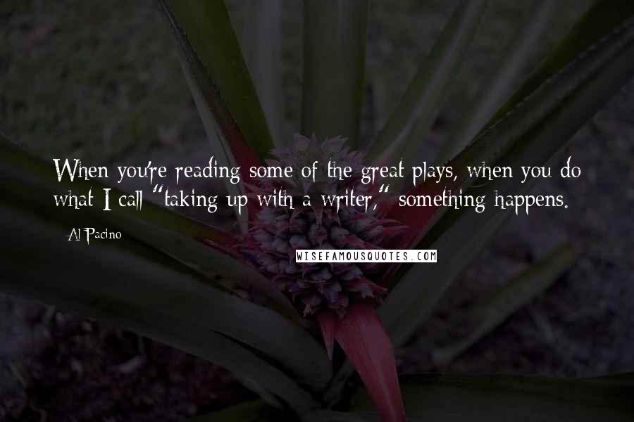 Al Pacino Quotes: When you're reading some of the great plays, when you do what I call "taking up with a writer," something happens.