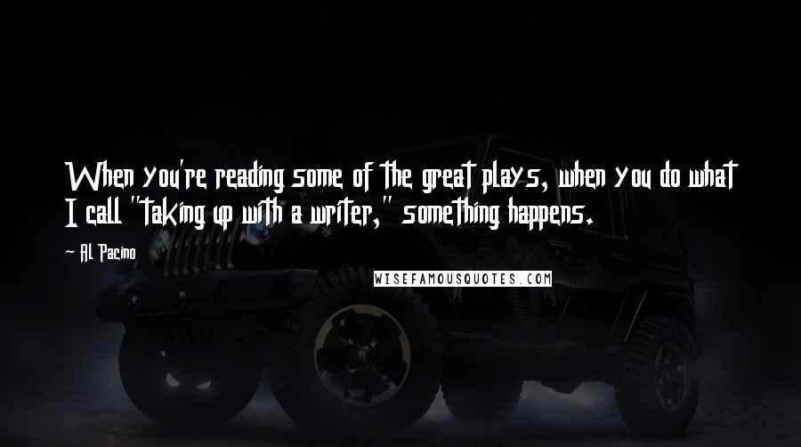 Al Pacino Quotes: When you're reading some of the great plays, when you do what I call "taking up with a writer," something happens.