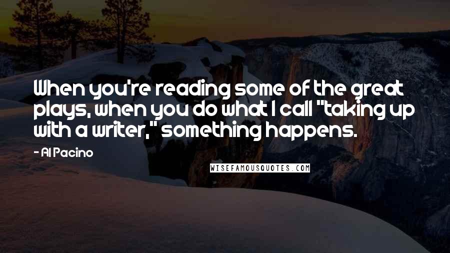 Al Pacino Quotes: When you're reading some of the great plays, when you do what I call "taking up with a writer," something happens.