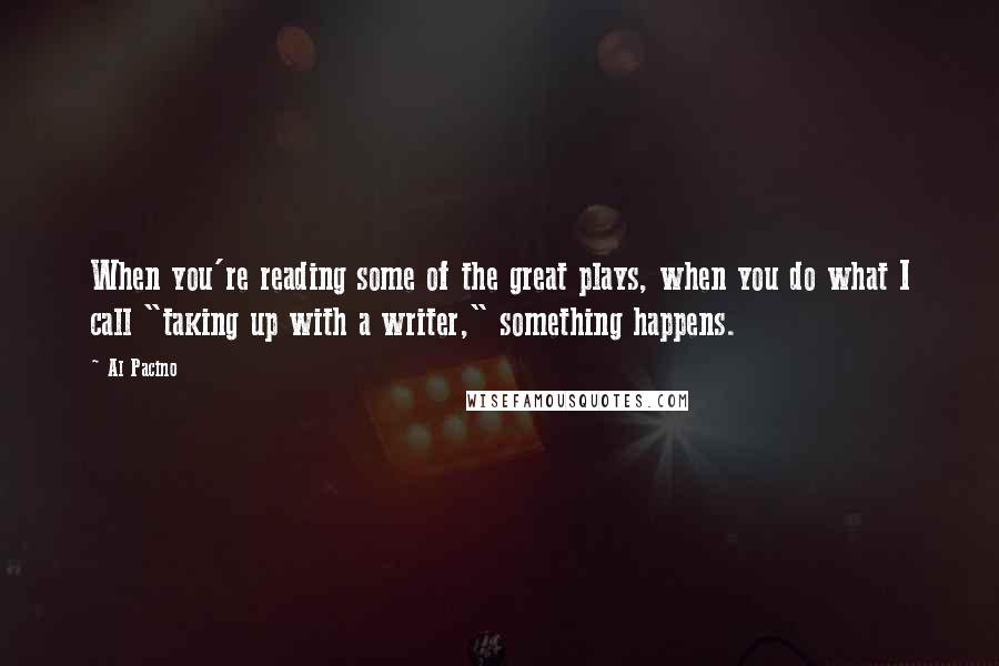 Al Pacino Quotes: When you're reading some of the great plays, when you do what I call "taking up with a writer," something happens.