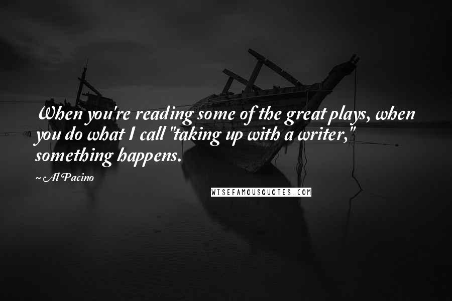 Al Pacino Quotes: When you're reading some of the great plays, when you do what I call "taking up with a writer," something happens.