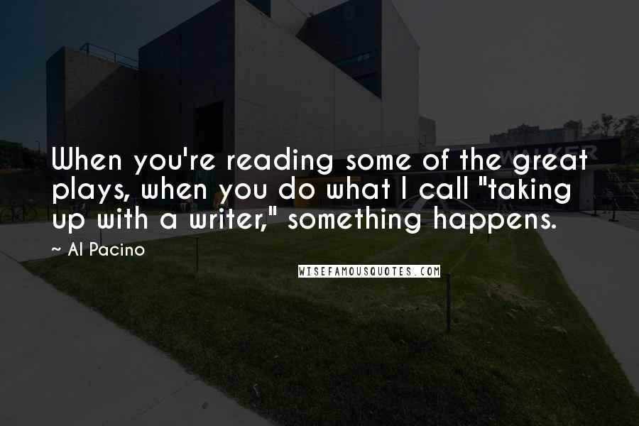 Al Pacino Quotes: When you're reading some of the great plays, when you do what I call "taking up with a writer," something happens.