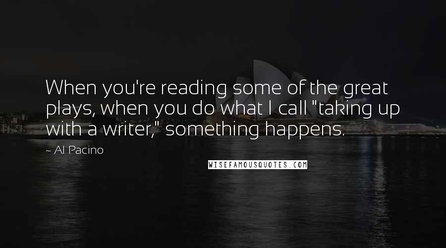 Al Pacino Quotes: When you're reading some of the great plays, when you do what I call "taking up with a writer," something happens.