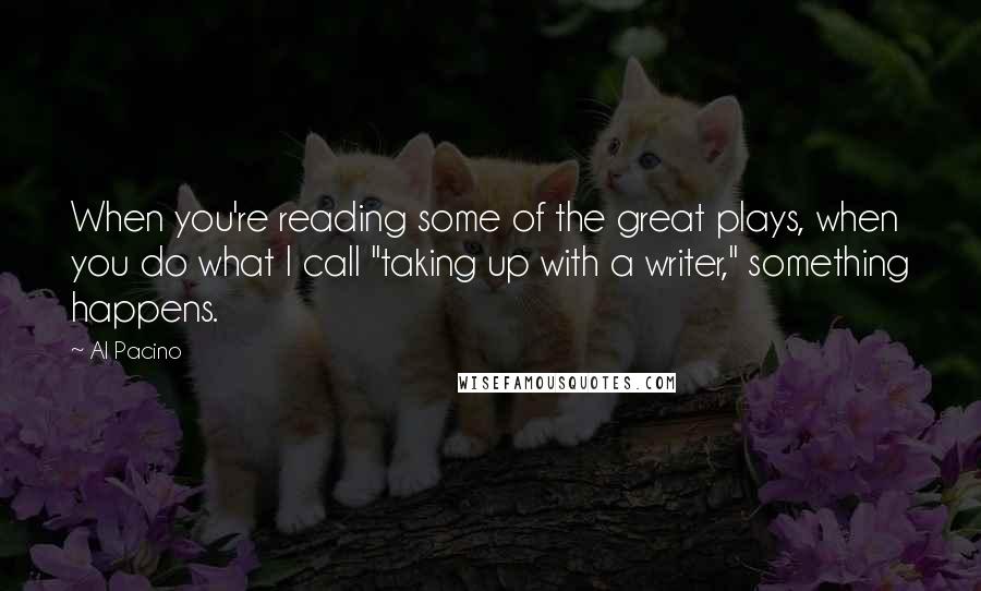 Al Pacino Quotes: When you're reading some of the great plays, when you do what I call "taking up with a writer," something happens.