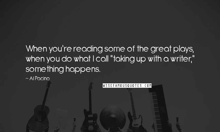 Al Pacino Quotes: When you're reading some of the great plays, when you do what I call "taking up with a writer," something happens.