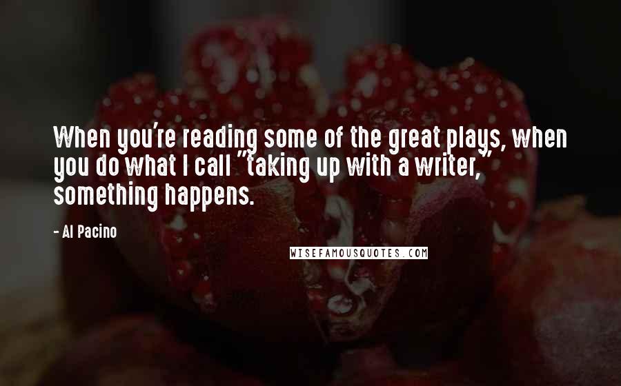 Al Pacino Quotes: When you're reading some of the great plays, when you do what I call "taking up with a writer," something happens.