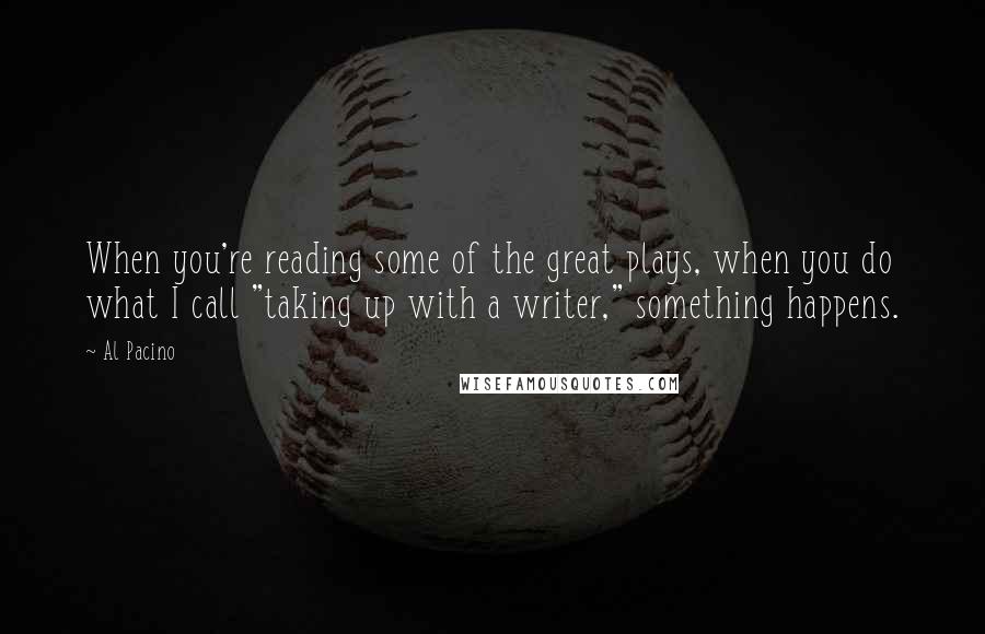 Al Pacino Quotes: When you're reading some of the great plays, when you do what I call "taking up with a writer," something happens.