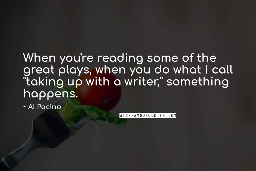 Al Pacino Quotes: When you're reading some of the great plays, when you do what I call "taking up with a writer," something happens.