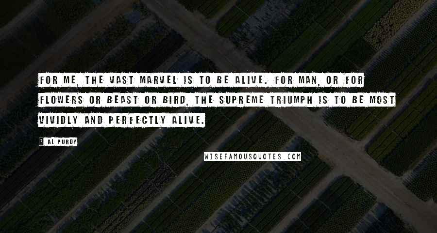 Al Purdy Quotes: For me, the vast marvel is to be alive. For man, or for flowers or beast or bird, the supreme triumph is to be most vividly and perfectly alive.