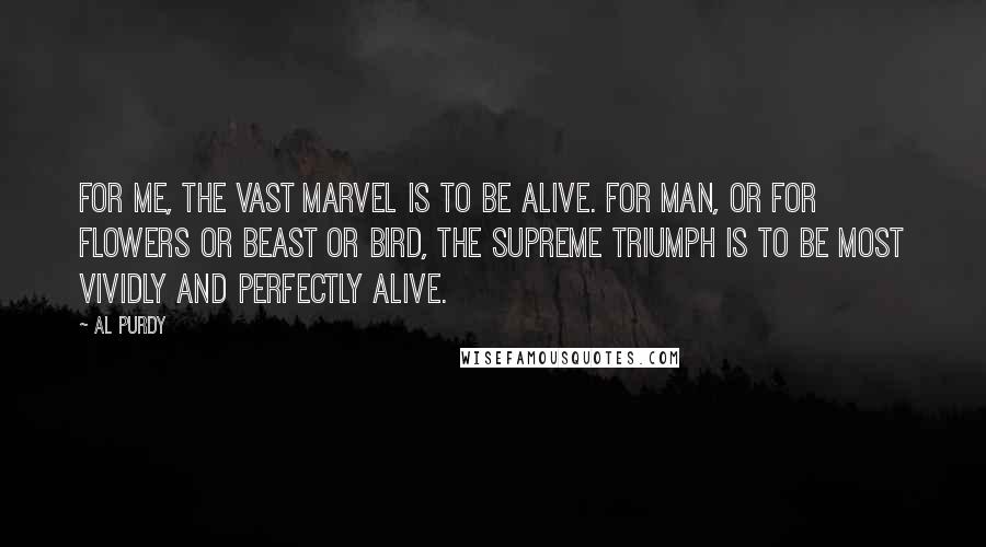 Al Purdy Quotes: For me, the vast marvel is to be alive. For man, or for flowers or beast or bird, the supreme triumph is to be most vividly and perfectly alive.