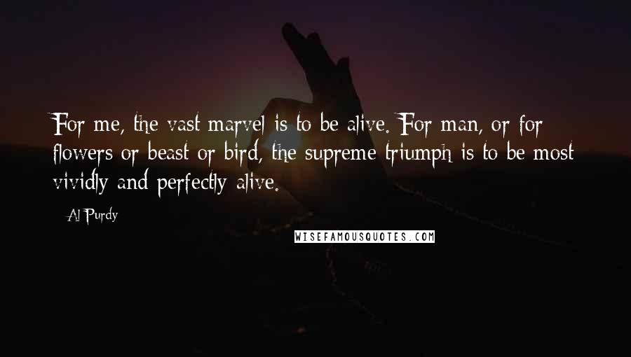 Al Purdy Quotes: For me, the vast marvel is to be alive. For man, or for flowers or beast or bird, the supreme triumph is to be most vividly and perfectly alive.