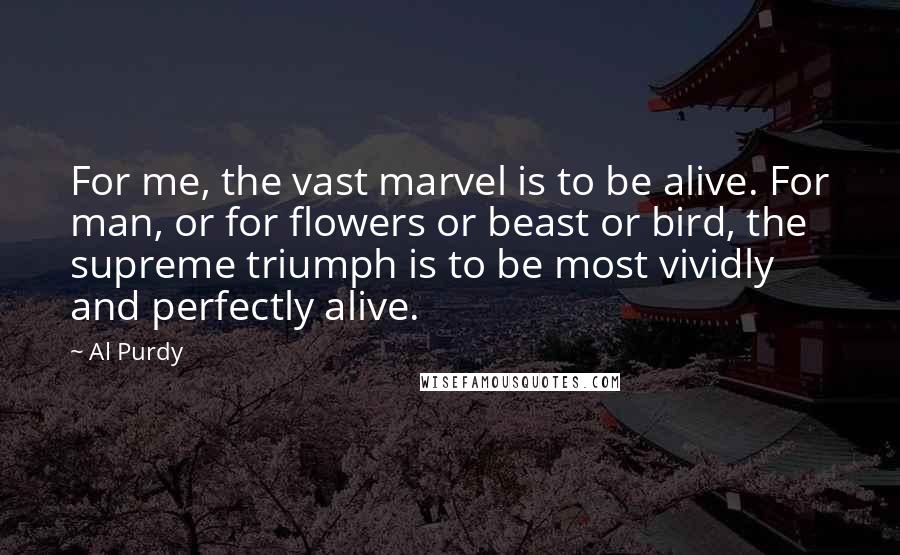 Al Purdy Quotes: For me, the vast marvel is to be alive. For man, or for flowers or beast or bird, the supreme triumph is to be most vividly and perfectly alive.