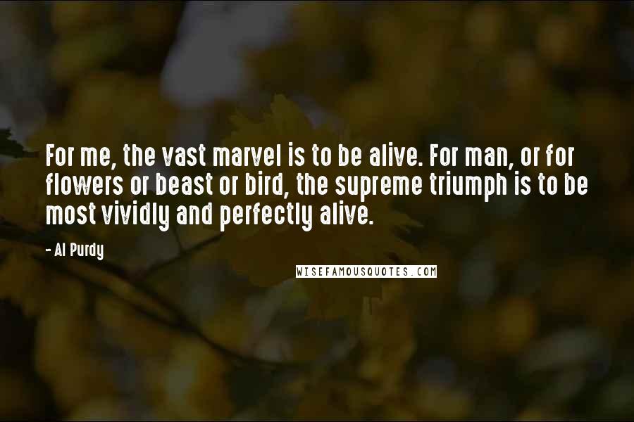 Al Purdy Quotes: For me, the vast marvel is to be alive. For man, or for flowers or beast or bird, the supreme triumph is to be most vividly and perfectly alive.