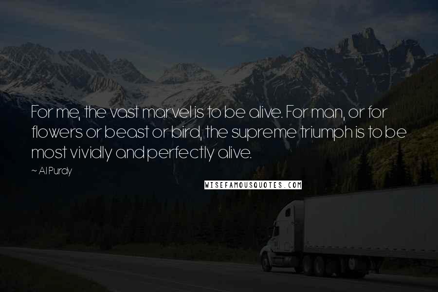 Al Purdy Quotes: For me, the vast marvel is to be alive. For man, or for flowers or beast or bird, the supreme triumph is to be most vividly and perfectly alive.