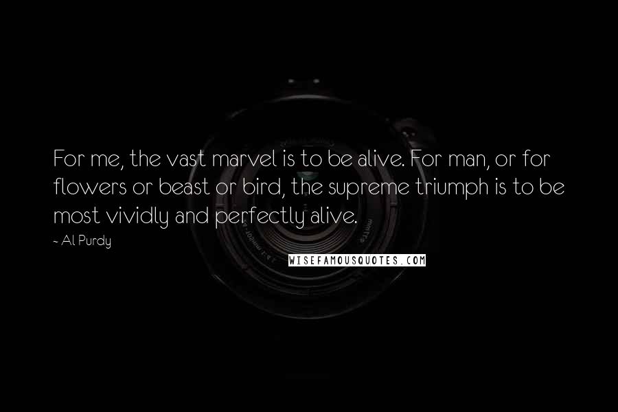 Al Purdy Quotes: For me, the vast marvel is to be alive. For man, or for flowers or beast or bird, the supreme triumph is to be most vividly and perfectly alive.