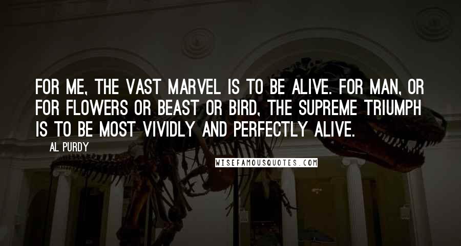 Al Purdy Quotes: For me, the vast marvel is to be alive. For man, or for flowers or beast or bird, the supreme triumph is to be most vividly and perfectly alive.