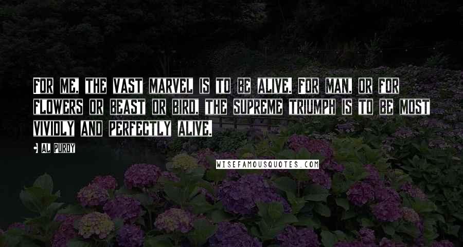 Al Purdy Quotes: For me, the vast marvel is to be alive. For man, or for flowers or beast or bird, the supreme triumph is to be most vividly and perfectly alive.