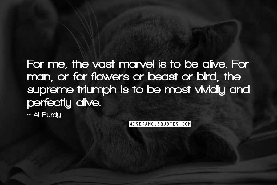 Al Purdy Quotes: For me, the vast marvel is to be alive. For man, or for flowers or beast or bird, the supreme triumph is to be most vividly and perfectly alive.