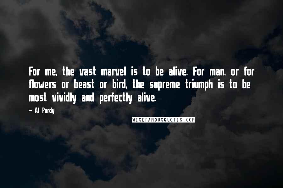 Al Purdy Quotes: For me, the vast marvel is to be alive. For man, or for flowers or beast or bird, the supreme triumph is to be most vividly and perfectly alive.