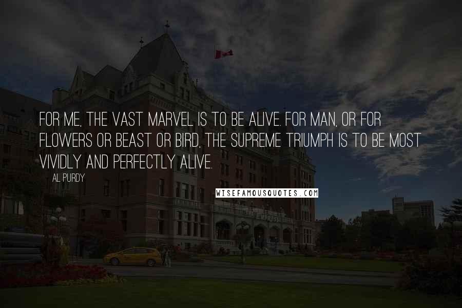 Al Purdy Quotes: For me, the vast marvel is to be alive. For man, or for flowers or beast or bird, the supreme triumph is to be most vividly and perfectly alive.