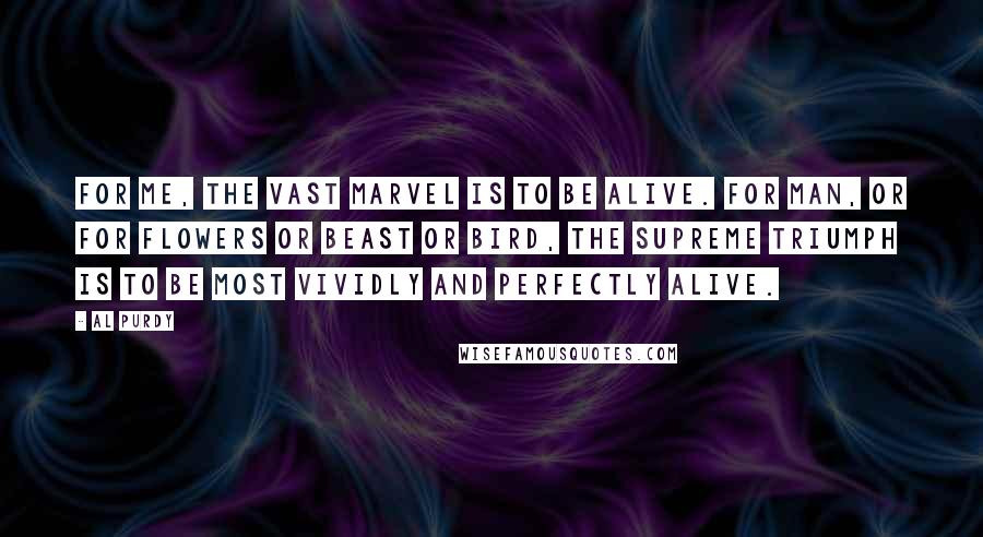 Al Purdy Quotes: For me, the vast marvel is to be alive. For man, or for flowers or beast or bird, the supreme triumph is to be most vividly and perfectly alive.