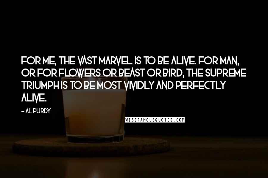 Al Purdy Quotes: For me, the vast marvel is to be alive. For man, or for flowers or beast or bird, the supreme triumph is to be most vividly and perfectly alive.