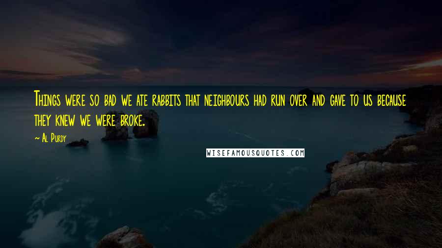 Al Purdy Quotes: Things were so bad we ate rabbits that neighbours had run over and gave to us because they knew we were broke.