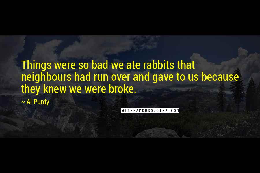 Al Purdy Quotes: Things were so bad we ate rabbits that neighbours had run over and gave to us because they knew we were broke.