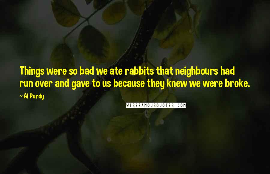 Al Purdy Quotes: Things were so bad we ate rabbits that neighbours had run over and gave to us because they knew we were broke.