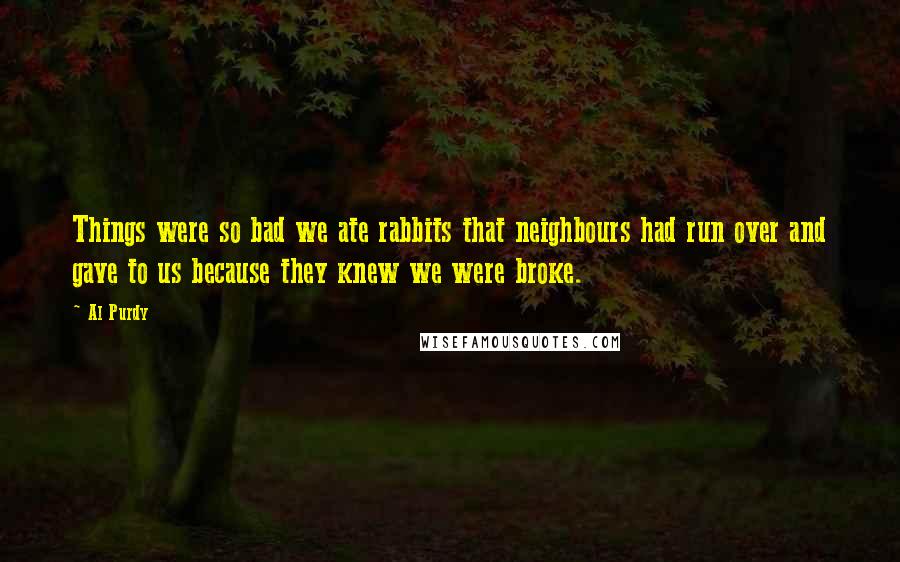 Al Purdy Quotes: Things were so bad we ate rabbits that neighbours had run over and gave to us because they knew we were broke.