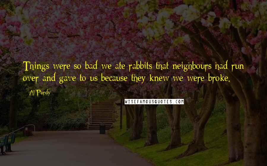 Al Purdy Quotes: Things were so bad we ate rabbits that neighbours had run over and gave to us because they knew we were broke.