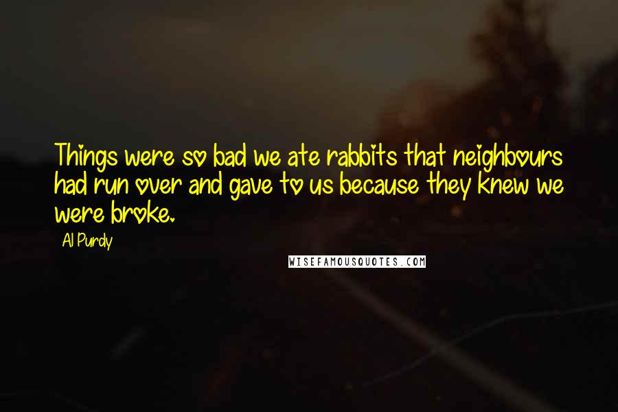 Al Purdy Quotes: Things were so bad we ate rabbits that neighbours had run over and gave to us because they knew we were broke.